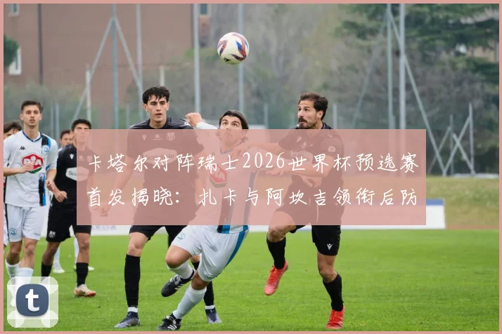 卡塔尔对阵瑞士2026世界杯预选赛首发揭晓：扎卡与阿坎吉领衔后防，阿菲夫担纲进攻核心