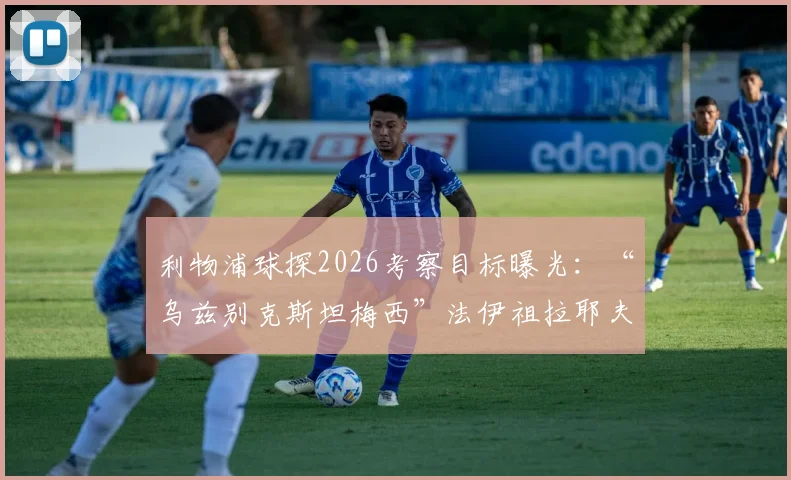 利物浦球探2026考察目标曝光：“乌兹别克斯坦梅西”法伊祖拉耶夫，技术特点与转会前景全解析