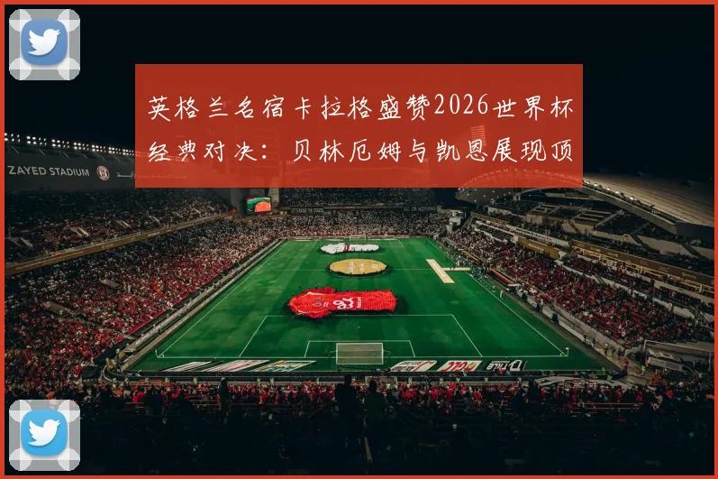 英格兰名宿卡拉格盛赞2026世界杯经典对决：贝林厄姆与凯恩展现顶级巨星水准，这场英法大战为何被誉为本届最精彩战役？