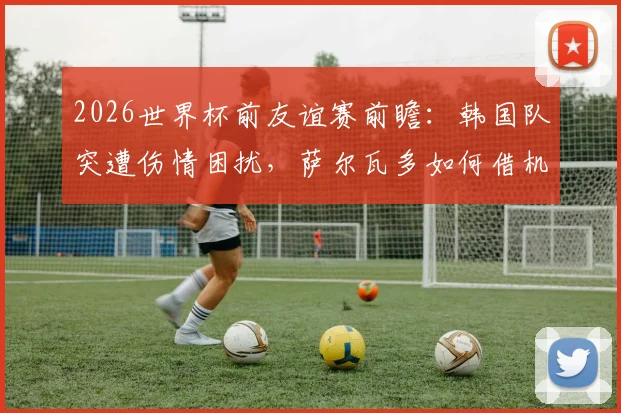 2026世界杯前友谊赛前瞻：韩国队突遭伤情困扰，萨尔瓦多如何借机演练新阵？