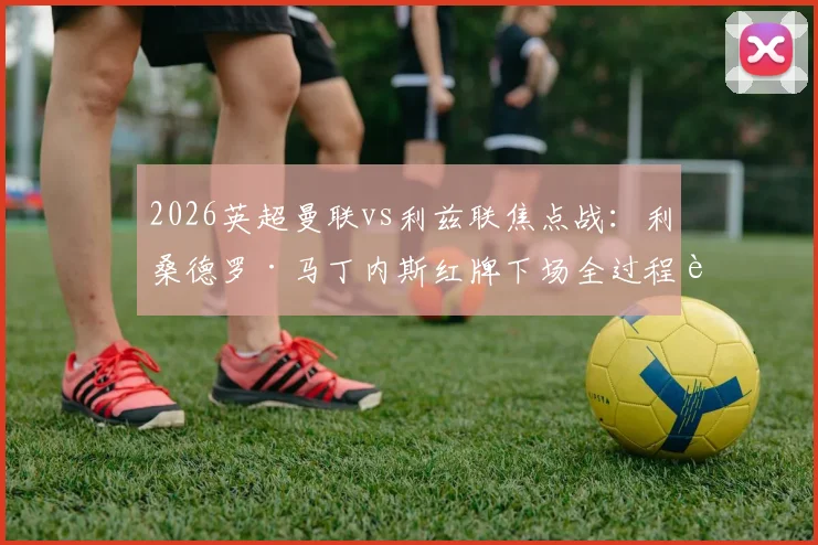 2026英超曼联vs利兹联焦点战：利桑德罗·马丁内斯红牌下场全过程详解及犯规动作分析