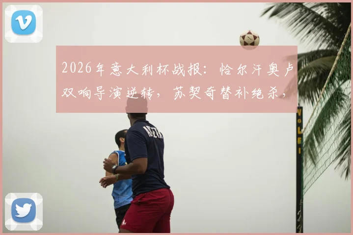 2026年意大利杯战报：恰尔汗奥卢双响导演逆转，苏契奇替补绝杀，国际米兰3-2险胜科莫全过程回顾