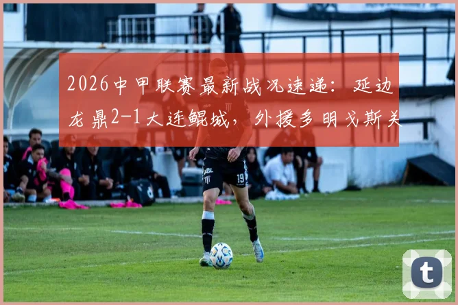 2026中甲联赛最新战况速递：延边龙鼎2-1大连鲲城，外援多明戈斯关键传射主导绝杀，赛事集锦与积分榜变动一览