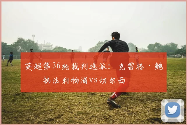 英超第36轮裁判选派：克雷格·鲍森执法利物浦vs切尔西