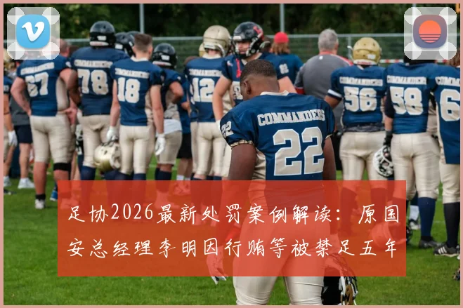足协2026最新处罚案例解读：原国安总经理李明因行贿等被禁足五年，事件对足球管理的警示意义