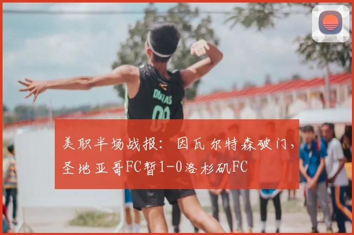 美职半场战报：因瓦尔特森破门，圣地亚哥FC暂1-0洛杉矶FC