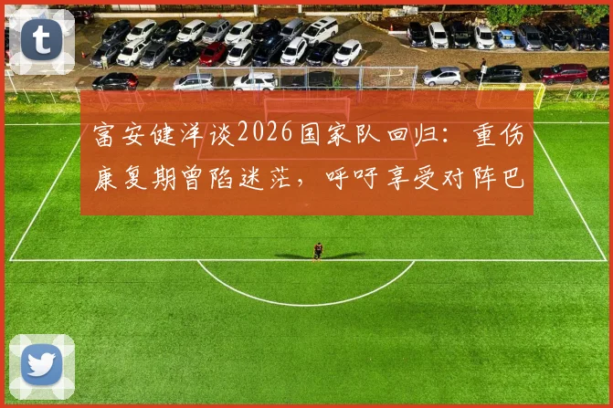 富安健洋谈2026国家队回归：重伤康复期曾陷迷茫，呼吁享受对阵巴西的巅峰对决