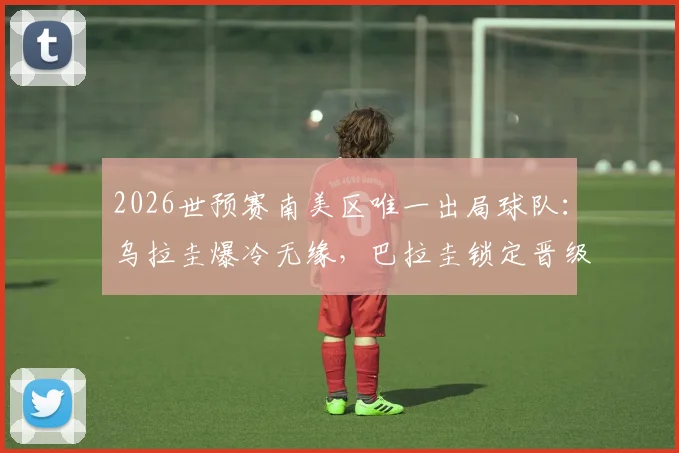 2026世预赛南美区唯一出局球队：乌拉圭爆冷无缘，巴拉圭锁定晋级后形势详解