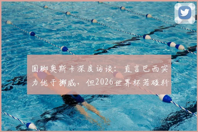 国脚奥斯卡深度访谈：直言巴西实力优于挪威，但2026世界杯若碰科特迪瓦将陷苦战