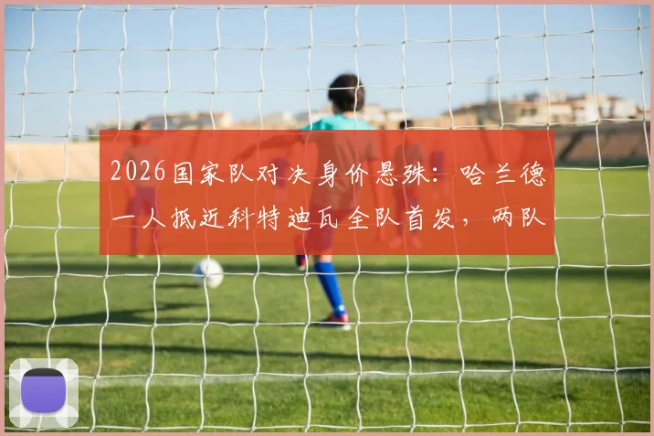 2026国家队对决身价悬殊：哈兰德一人抵近科特迪瓦全队首发，两队首发总身价超6亿欧元