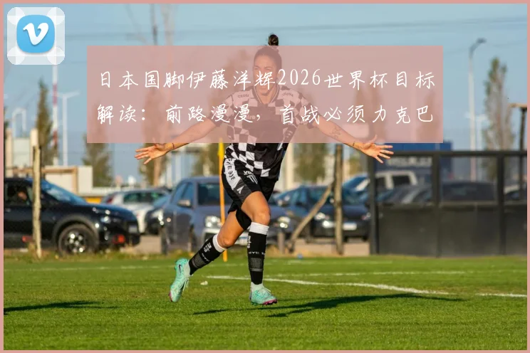 日本国脚伊藤洋辉2026世界杯目标解读:前路漫漫,首战必须力克巴西队