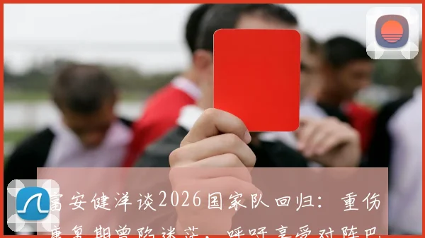 富安健洋谈2026国家队回归：重伤康复期曾陷迷茫，呼吁享受对阵巴西的巅峰对决