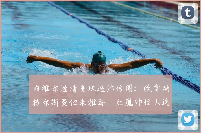 内维尔澄清曼联选帅传闻:欣赏纳格尔斯曼但未推荐,红魔帅位人选2026年引关注