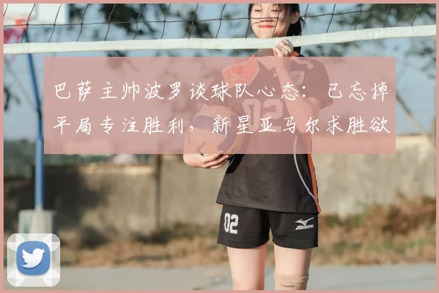 巴萨主帅波罗谈球队心态：已忘掉平局专注胜利，新星亚马尔求胜欲望获盛赞
