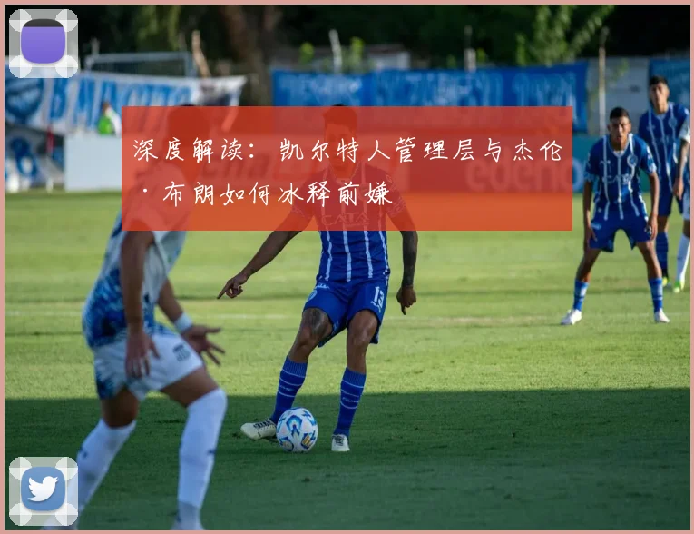 深度解读：凯尔特人管理层与杰伦·布朗如何冰释前嫌