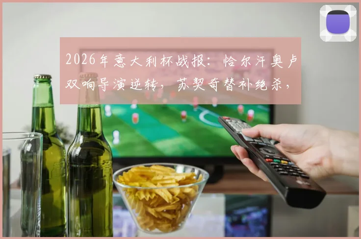 2026年意大利杯战报：恰尔汗奥卢双响导演逆转，苏契奇替补绝杀，国际米兰3-2险胜科莫全过程回顾
