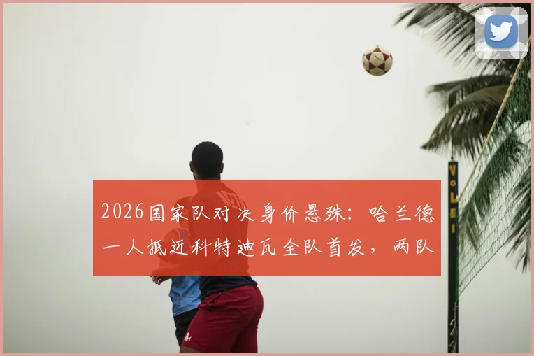 2026国家队对决身价悬殊：哈兰德一人抵近科特迪瓦全队首发，两队首发总身价超6亿欧元