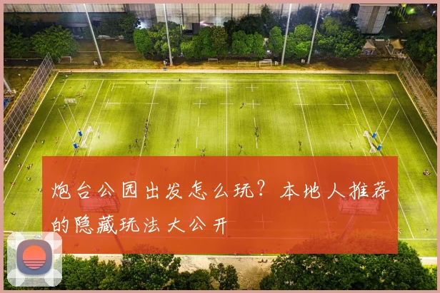 炮台公园出发怎么玩？本地人推荐的隐藏玩法大公开