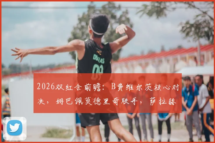 2026双红会前瞻：B费维尔茨核心对决，姆巴佩莫德里奇联手，萨拉赫伊萨克缺阵影响解析
