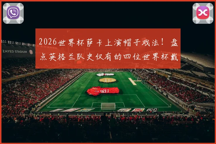 2026世界杯萨卡上演帽子戏法！盘点英格兰队史仅有的四位世界杯戴帽球员，凯恩领衔