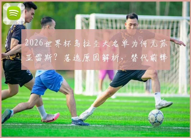 2026世界杯乌拉圭大名单为何无苏亚雷斯？落选原因解析，替代前锋人选与看台观战细节全览