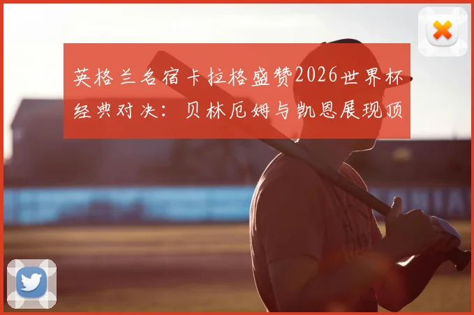 英格兰名宿卡拉格盛赞2026世界杯经典对决：贝林厄姆与凯恩展现顶级巨星水准，这场英法大战为何被誉为本届最精彩战役？