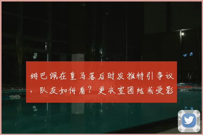 姆巴佩在皇马落后时发推特引争议，队友如何看？更衣室团结或受影响