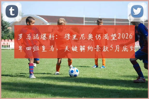 罗马诺爆料：穆里尼奥仍渴望2026年回归皇马，关键解约条款5月底到期，未来去向引关注