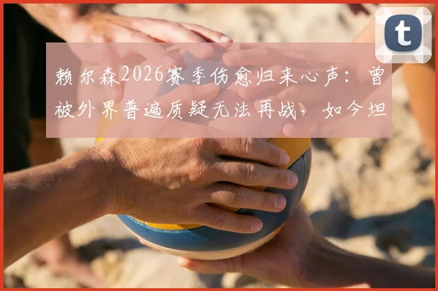 赖尔森2026赛季伤愈归来心声：曾被外界普遍质疑无法再战，如今坦言重新上场是莫大的鼓舞