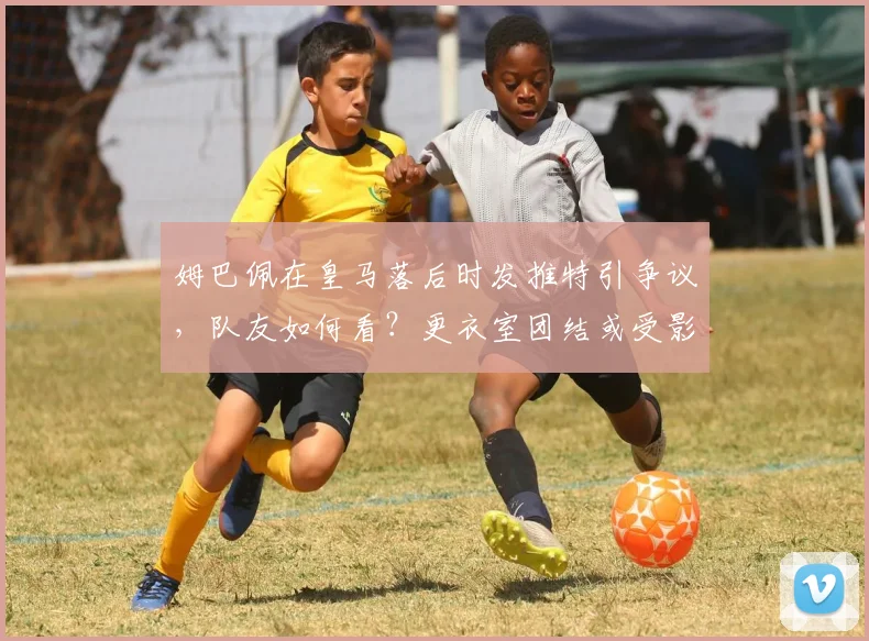 姆巴佩在皇马落后时发推特引争议，队友如何看？更衣室团结或受影响