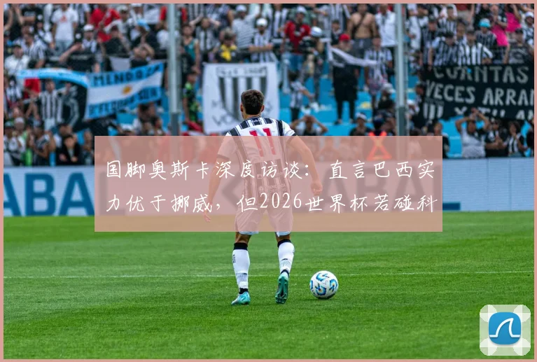 国脚奥斯卡深度访谈：直言巴西实力优于挪威，但2026世界杯若碰科特迪瓦将陷苦战