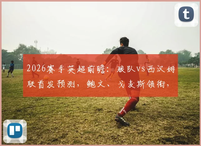 2026赛季英超前瞻:狼队vs西汉姆联首发预测,鲍文、戈麦斯领衔,黄喜灿能否逆袭?