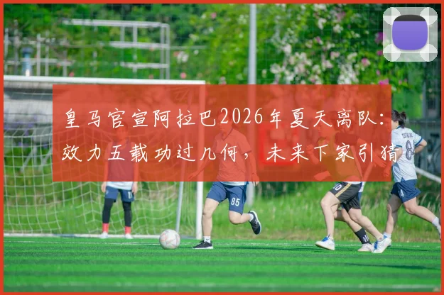 皇马官宣阿拉巴2026年夏天离队：效力五载功过几何，未来下家引猜测
