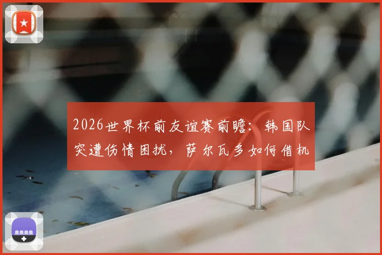 2026世界杯前友谊赛前瞻：韩国队突遭伤情困扰，萨尔瓦多如何借机演练新阵？