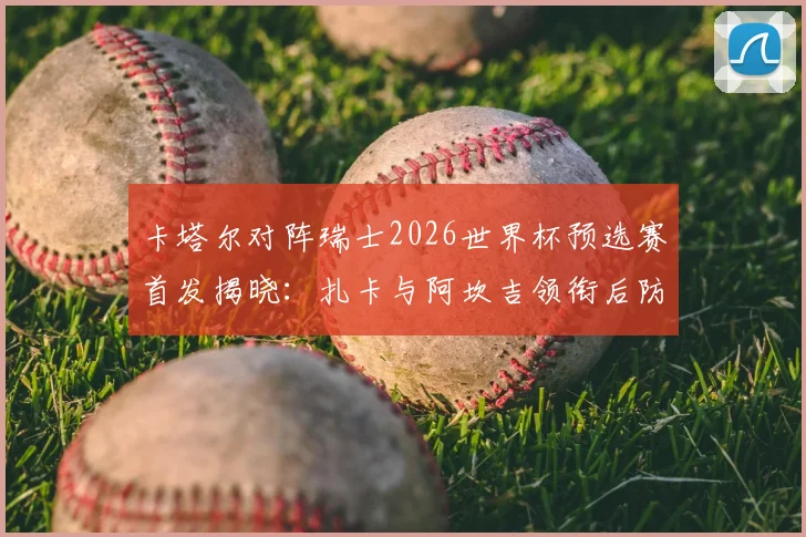 卡塔尔对阵瑞士2026世界杯预选赛首发揭晓：扎卡与阿坎吉领衔后防，阿菲夫担纲进攻核心