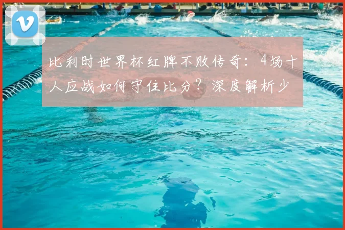 比利时世界杯红牌不败传奇：4场十人应战如何守住比分？深度解析少打一人防守战术