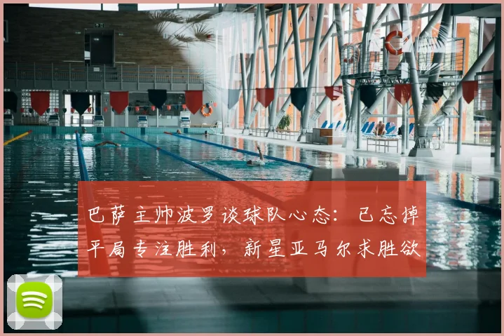 巴萨主帅波罗谈球队心态：已忘掉平局专注胜利，新星亚马尔求胜欲望获盛赞