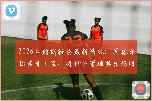 2026年赖斯轻伤最新情况:图赫尔称其可上场,将科学管理其出场时间
