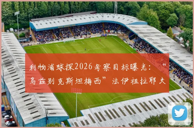 利物浦球探2026考察目标曝光：“乌兹别克斯坦梅西”法伊祖拉耶夫，技术特点与转会前景全解析