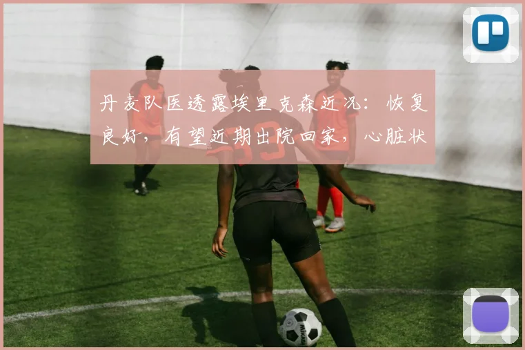 丹麦队医透露埃里克森近况：恢复良好，有望近期出院回家，心脏状况引关注