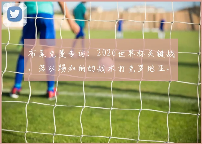 布莱克曼专访：2026世界杯关键战，若以踢加纳的战术打克罗地亚，成绩或将大有不同