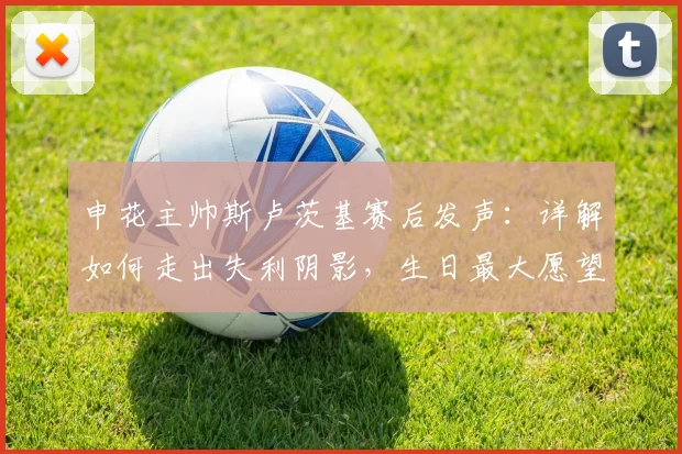 申花主帅斯卢茨基赛后发声：详解如何走出失利阴影，生日最大愿望是球队成功