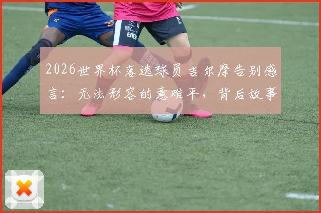 2026世界杯落选球员吉尔摩告别感言：无法形容的意难平，背后故事与心路历程深度剖析
