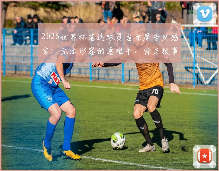 2026世界杯落选球员吉尔摩告别感言：无法形容的意难平，背后故事与心路历程深度剖析
