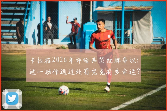 卡拉格2026年评哈弗茨红牌争议：这一动作逃过处罚究竟有多幸运？