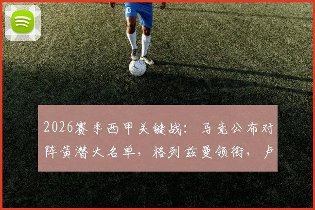 2026赛季西甲关键战：马竞公布对阵黄潜大名单，格列兹曼领衔，卢克曼在列，“小蜘蛛”阿尔瓦雷斯缺席引关注