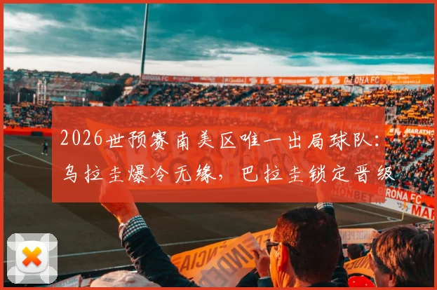 2026世预赛南美区唯一出局球队:乌拉圭爆冷无缘,巴拉圭锁定晋级后形势详解